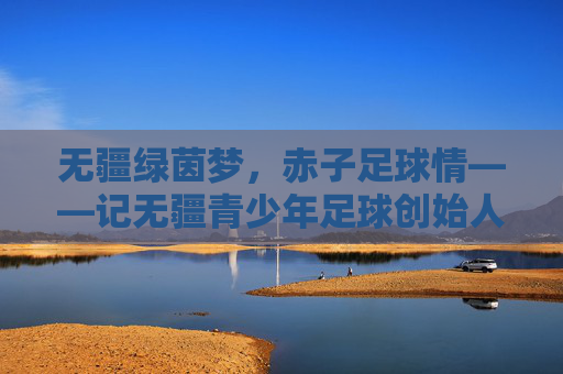 无疆绿茵梦，赤子足球情——记无疆青少年足球创始人张学军，张学军，以赤子足球情，筑无疆绿茵梦