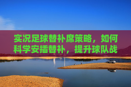 实况足球替补席策略,如何科学安插替补,提升球队战力,实况足球替补席,科学安插替补提升球队战力 实况足球替补席策略,如何科学安插替补,提升球队战力,实况足球替补席,科学安插替补提升球队战力