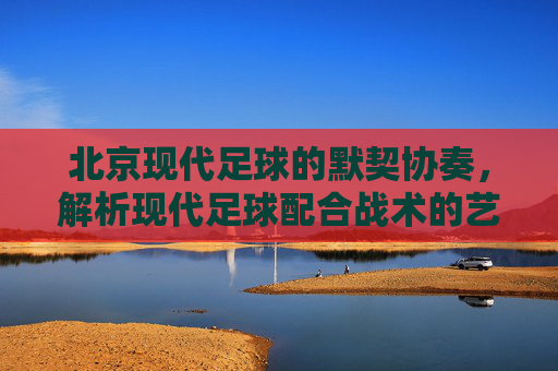 北京现代足球的默契协奏,解析现代足球配合战术的艺术与实战,北京现代足球默契协奏,配合战术的艺术与实战 北京现代足球的默契协奏,解析现代足球配合战术的艺术与实战,北京现代足球默契协奏,配合战术的艺术与实战