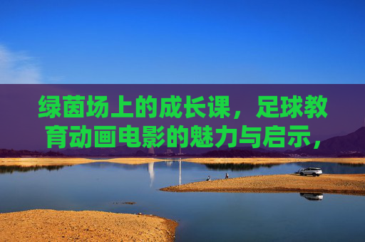 绿茵场上的成长课,足球教育动画电影的魅力与启示,绿茵成长课,足球教育动画电影的魅力启示 绿茵场上的成长课,足球教育动画电影的魅力与启示,绿茵成长课,足球教育动画电影的魅力启示