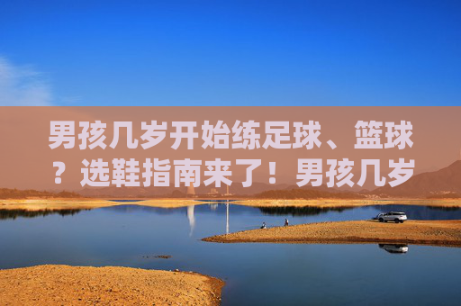 男孩几岁开始练足球、篮球？选鞋指南来了！男孩几岁开始练足球篮球？选鞋指南来了！