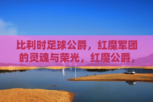 比利时足球公爵,红魔军团的灵魂与荣光,红魔公爵,比利时足球的灵魂与荣光 比利时足球公爵,红魔军团的灵魂与荣光,红魔公爵,比利时足球的灵魂与荣光