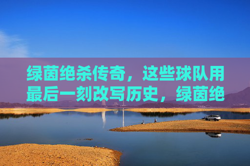 绿茵绝杀传奇，这些球队用最后一刻改写历史，绿茵绝杀传奇，球队最后一刻改写历史