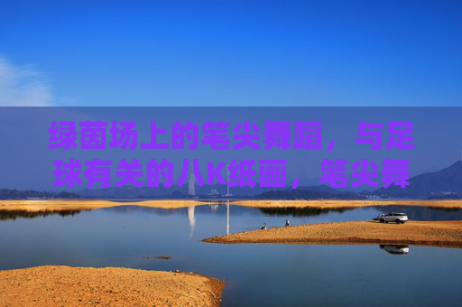 绿茵场上的笔尖舞蹈,与足球有关的八K纸画,笔尖舞绿茵,足球八K纸画 绿茵场上的笔尖舞蹈,与足球有关的八K纸画,笔尖舞绿茵,足球八K纸画