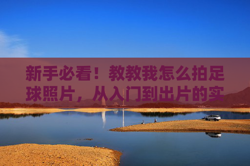 新手必看！教教我怎么拍足球照片，从入门到出片的实用技巧，新手必看，足球摄影入门到出片实用技巧