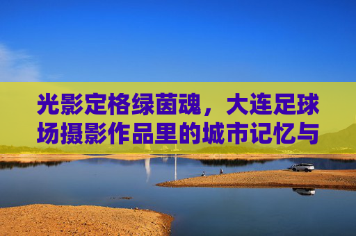 光影定格绿茵魂，大连足球场摄影作品里的城市记忆与足球激情，大连绿茵魂，光影里的城市记忆与足球激情