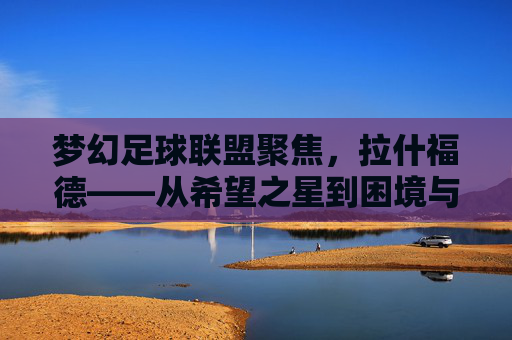 梦幻足球联盟聚焦，拉什福德——从希望之星到困境与重生之路，拉什福德，希望之星的沉浮与重生
