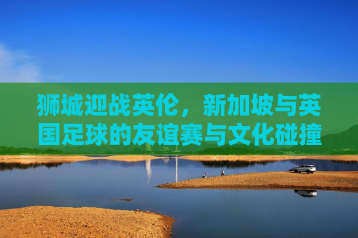 狮城迎战英伦，新加坡与英国足球的友谊赛与文化碰撞