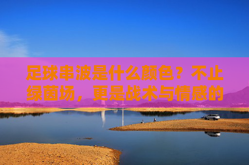 足球串波是什么颜色?不止绿茵场,更是战术与情感的调色盘,足球串波,战术与情感的调色盘 足球串波是什么颜色?不止绿茵场,更是战术与情感的调色盘,足球串波,战术与情感的调色盘