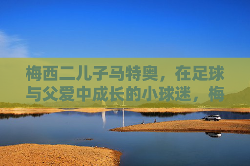梅西二儿子马特奥,在足球与父爱中成长的小球迷,梅西二儿子马特奥,足球与父爱中成长的小球迷 梅西二儿子马特奥,在足球与父爱中成长的小球迷,梅西二儿子马特奥,足球与父爱中成长的小球迷