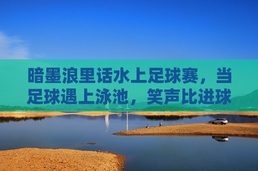 暗墨浪里话水上足球赛,当足球遇上泳池,笑声比进球多,泳池足球,笑声比进球多 暗墨浪里话水上足球赛,当足球遇上泳池,笑声比进球多,泳池足球,笑声比进球多