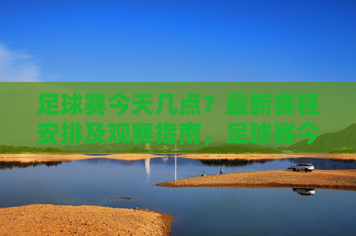 足球赛今天几点?最新赛程安排及观赛指南,足球赛今天几点?最新赛程安排及观赛指南 足球赛今天几点?最新赛程安排及观赛指南,足球赛今天几点?最新赛程安排及观赛指南