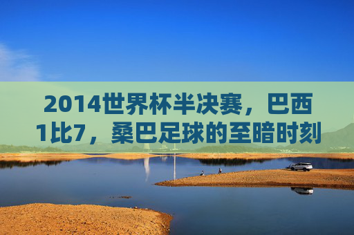 2014世界杯半决赛，巴西1比7，桑巴足球的至暗时刻，2014世界杯半决赛巴西1比7，桑巴足球的至暗时刻