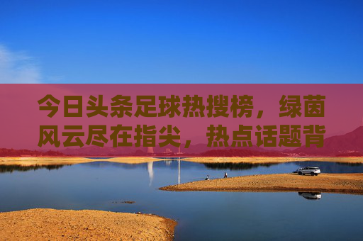 今日头条足球热搜榜,绿茵风云尽在指尖,热点话题背后的球迷狂欢,今日头条足球热搜,绿茵风云指尖触,球迷狂欢热点聚 今日头条足球热搜榜,绿茵风云尽在指尖,热点话题背后的球迷狂欢,今日头条足球热搜,绿茵风云指尖触,球迷狂欢热点聚
