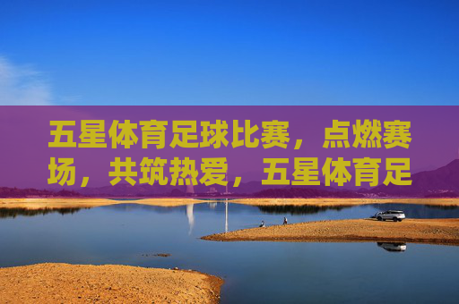 五星体育足球比赛,点燃赛场,共筑热爱,五星体育足球,点燃赛场,共筑热爱 五星体育足球比赛,点燃赛场,共筑热爱,五星体育足球,点燃赛场,共筑热爱