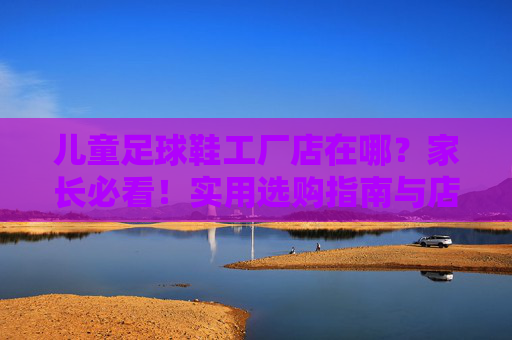 儿童足球鞋工厂店在哪?家长必看!实用选购指南与店铺推荐,家长必看!儿童足球鞋工厂店选购指南与店铺推荐 儿童足球鞋工厂店在哪?家长必看!实用选购指南与店铺推荐,家长必看!儿童足球鞋工厂店选购指南与店铺推荐