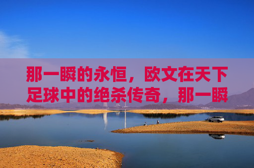 那一瞬的永恒,欧文在天下足球中的绝杀传奇,那一瞬的永恒,欧文天下足球绝杀传奇 那一瞬的永恒,欧文在天下足球中的绝杀传奇,那一瞬的永恒,欧文天下足球绝杀传奇
