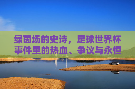 绿茵场的史诗,足球世界杯事件里的热血、争议与永恒回响,绿茵史诗,世界杯的热血、争议与永恒回响 绿茵场的史诗,足球世界杯事件里的热血、争议与永恒回响,绿茵史诗,世界杯的热血、争议与永恒回响