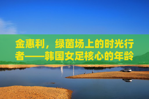 金惠利,绿茵场上的时光行者——韩国女足核心的年龄与坚守,金惠利,绿茵场时光行者,女足核心的年龄坚守 金惠利,绿茵场上的时光行者——韩国女足核心的年龄与坚守,金惠利,绿茵场时光行者,女足核心的年龄坚守