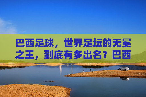 巴西足球,世界足坛的无冕之王,到底有多出名?巴西足球,世界足坛无冕之王的出名之谜 巴西足球,世界足坛的无冕之王,到底有多出名?巴西足球,世界足坛无冕之王的出名之谜