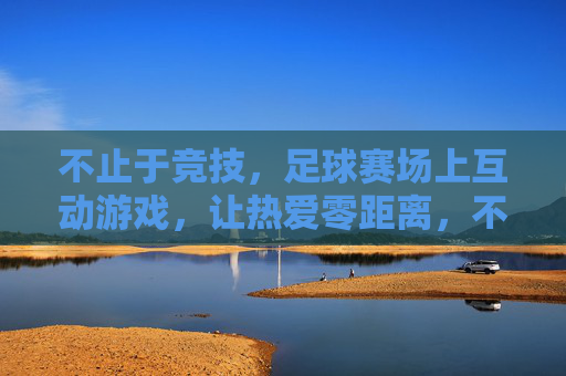 不止于竞技，足球赛场上互动游戏，让热爱零距离，不止竞技，互动游戏让足球热爱零距离
