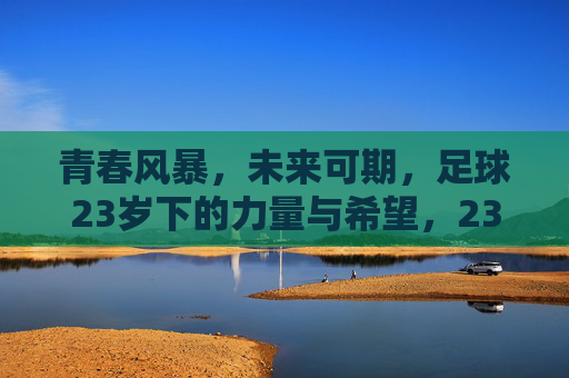 青春风暴,未来可期,足球23岁下的力量与希望,23岁青春风暴,足球的力量与希望 青春风暴,未来可期,足球23岁下的力量与希望,23岁青春风暴,足球的力量与希望