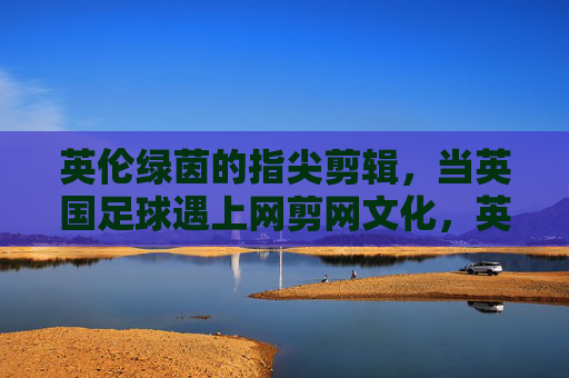 英伦绿茵的指尖剪辑,当英国足球遇上网剪网文化,英伦绿茵指尖剪辑,英国足球遇上网剪网文化 英伦绿茵的指尖剪辑,当英国足球遇上网剪网文化,英伦绿茵指尖剪辑,英国足球遇上网剪网文化