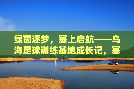 绿茵逐梦，塞上启航——乌海足球训练基地成长记，塞上绿茵逐梦路，乌海足球训练基地成长记