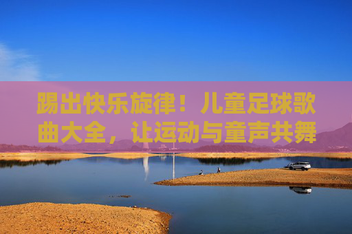 踢出快乐旋律！儿童足球歌曲大全，让运动与童声共舞，儿童足球歌曲，快乐旋律与童声共舞