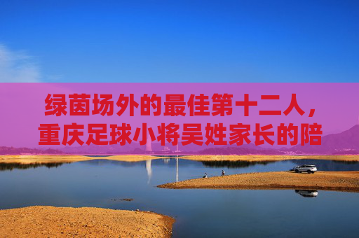绿茵场外的最佳第十二人,重庆足球小将吴姓家长的陪跑记,绿茵场外的最佳第十二人,重庆足球小将家长的陪跑记 绿茵场外的最佳第十二人,重庆足球小将吴姓家长的陪跑记,绿茵场外的最佳第十二人,重庆足球小将家长的陪跑记
