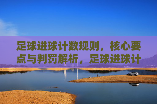 足球进球计数规则,核心要点与判罚解析,足球进球计数规则核心要点与判罚解析 足球进球计数规则,核心要点与判罚解析,足球进球计数规则核心要点与判罚解析