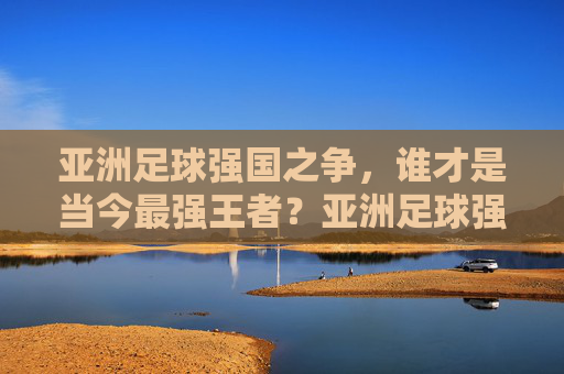 亚洲足球强国之争,谁才是当今最强王者?亚洲足球强国之争,谁才是当今最强王者? 亚洲足球强国之争,谁才是当今最强王者?亚洲足球强国之争,谁才是当今最强王者?