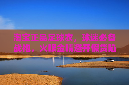 淘宝正品足球衣,球迷必备战袍,火眼金睛避开假货陷阱,淘宝正品足球衣,球迷必备战袍,火眼金睛避开假货 淘宝正品足球衣,球迷必备战袍,火眼金睛避开假货陷阱,淘宝正品足球衣,球迷必备战袍,火眼金睛避开假货