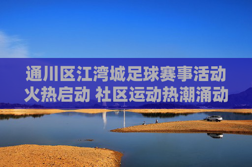 通川区江湾城足球赛事活动火热启动 社区运动热潮涌动