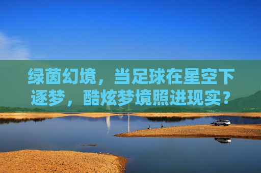 绿茵幻境,当足球在星空下逐梦,酷炫梦境照进现实?绿茵星梦,足球逐梦的酷炫幻境照进现实 绿茵幻境,当足球在星空下逐梦,酷炫梦境照进现实?绿茵星梦,足球逐梦的酷炫幻境照进现实