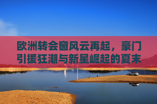 欧洲转会窗风云再起,豪门引援狂潮与新星崛起的夏末交响,夏末欧洲转会窗,豪门引援狂潮与新星崛起交响 欧洲转会窗风云再起,豪门引援狂潮与新星崛起的夏末交响,夏末欧洲转会窗,豪门引援狂潮与新星崛起交响
