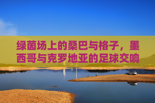 绿茵场上的桑巴与格子,墨西哥与克罗地亚的足球交响曲,绿茵桑巴与格子交响,墨西哥vs克罗地亚 绿茵场上的桑巴与格子,墨西哥与克罗地亚的足球交响曲,绿茵桑巴与格子交响,墨西哥vs克罗地亚