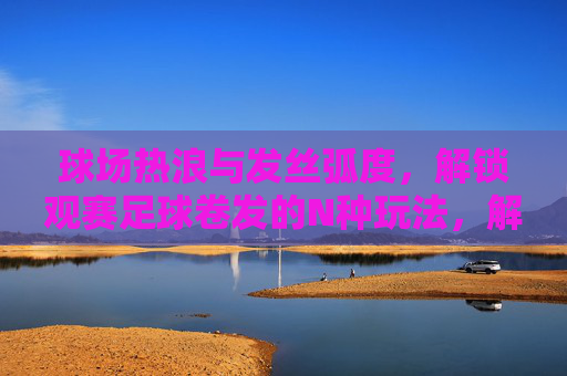 球场热浪与发丝弧度,解锁观赛足球卷发的N种玩法,解锁观赛足球卷发,热浪弧度N种玩法 球场热浪与发丝弧度,解锁观赛足球卷发的N种玩法,解锁观赛足球卷发,热浪弧度N种玩法