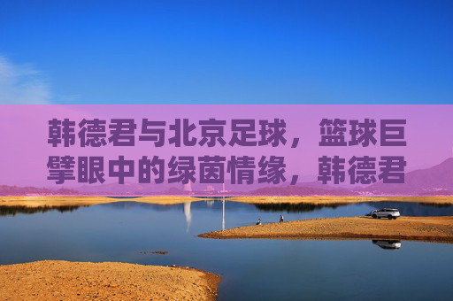 韩德君与北京足球，篮球巨擘眼中的绿茵情缘，韩德君，篮球巨擘的北京绿茵情缘