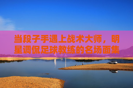 当段子手遇上战术大师,明星调侃足球教练的名场面集锦 当段子手遇上战术大师,明星调侃足球教练的名场面集锦