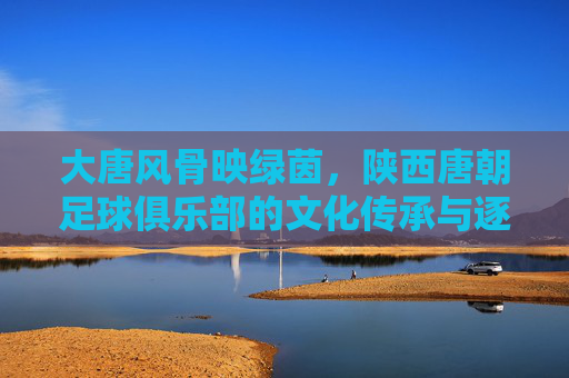 大唐风骨映绿茵,陕西唐朝足球俱乐部的文化传承与逐梦之路,大唐风骨映绿茵,陕西唐朝足球的文化传承与逐梦之路 大唐风骨映绿茵,陕西唐朝足球俱乐部的文化传承与逐梦之路,大唐风骨映绿茵,陕西唐朝足球的文化传承与逐梦之路