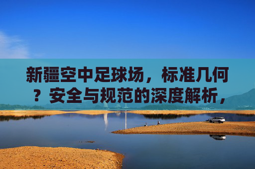 新疆空中足球场,标准几何?安全与规范的深度解析,新疆空中足球场,标准几何、安全与规范的深度解析 新疆空中足球场,标准几何?安全与规范的深度解析,新疆空中足球场,标准几何、安全与规范的深度解析