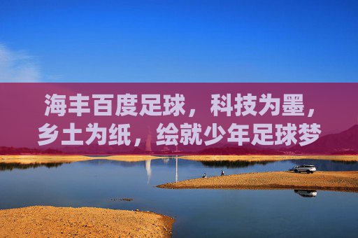 海丰百度足球,科技为墨,乡土为纸,绘就少年足球梦 海丰百度足球,科技为墨,乡土为纸,绘就少年足球梦