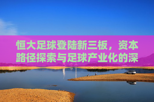 恒大足球登陆新三板，资本路径探索与足球产业化的深层博弈，恒大足球登陆新三板，资本路径探索与足球产业化的深层博弈