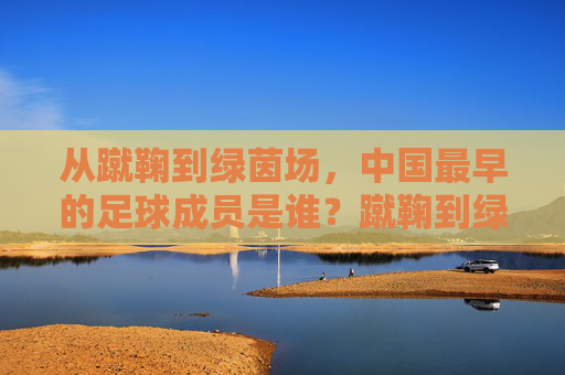 从蹴鞠到绿茵场，中国最早的足球成员是谁？蹴鞠到绿茵场，中国最早的足球成员是谁？