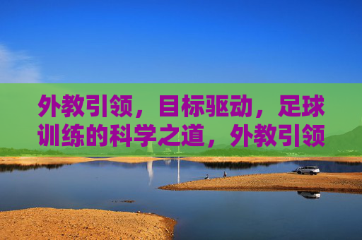 外教引领，目标驱动，足球训练的科学之道，外教引领 目标驱动 足球训练科学之道