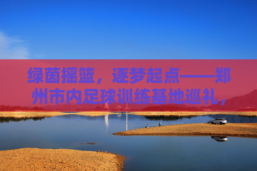 绿茵摇篮,逐梦起点——郑州市内足球训练基地巡礼,郑州市内足球训练基地,绿茵摇篮,逐梦起点 绿茵摇篮,逐梦起点——郑州市内足球训练基地巡礼,郑州市内足球训练基地,绿茵摇篮,逐梦起点