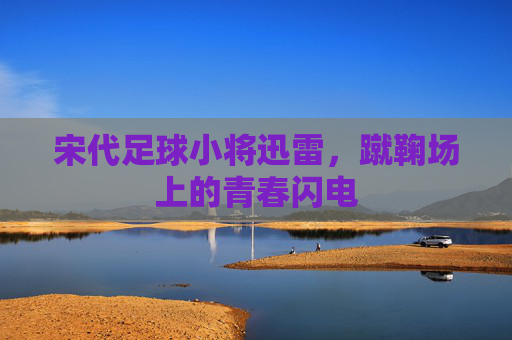 宋代足球小将迅雷,蹴鞠场上的青春闪电 宋代足球小将迅雷,蹴鞠场上的青春闪电