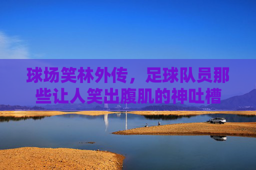 球场笑林外传,足球队员那些让人笑出腹肌的神吐槽 球场笑林外传,足球队员那些让人笑出腹肌的神吐槽