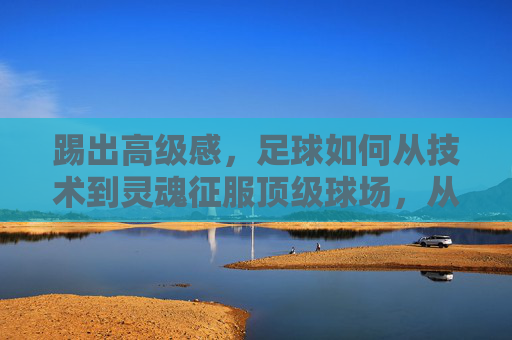 踢出高级感,足球如何从技术到灵魂征服顶级球场,从技术到灵魂,足球高级感征服顶级球场 踢出高级感,足球如何从技术到灵魂征服顶级球场,从技术到灵魂,足球高级感征服顶级球场